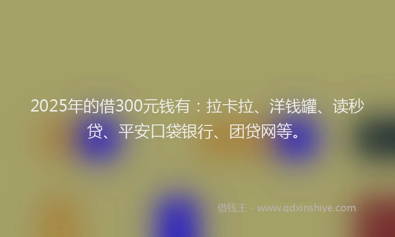 2025年的借300元钱有：拉卡拉、洋钱罐、读秒贷、平安口袋银行、团贷网等。