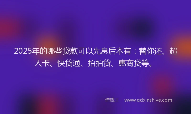 2025年的哪些贷款可以先息后本有：替你还、超人卡、快贷通、拍拍贷、惠商贷等。