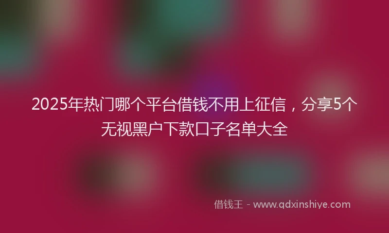2025年热门哪个平台借钱不用上征信，分享5个无视黑户下款口子名单大全