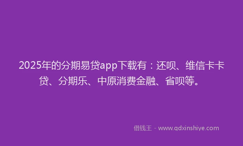 2025年的分期易贷app下载有：还呗、维信卡卡贷、分期乐、中原消费金融、省呗等。