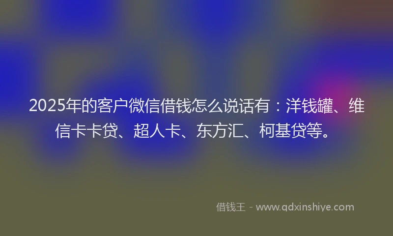 2025年的客户微信借钱怎么说话有：洋钱罐、维信卡卡贷、超人卡、东方汇、柯基贷等。