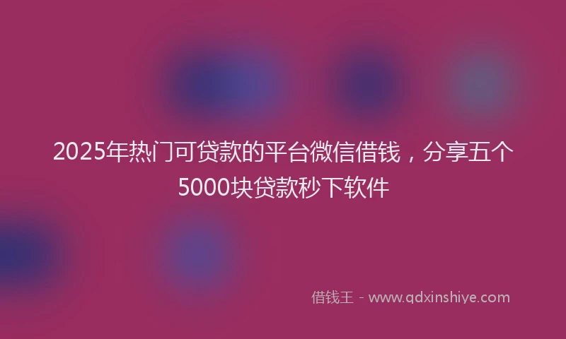 2025年热门可贷款的平台微信借钱，分享五个5000块贷款秒下软件
