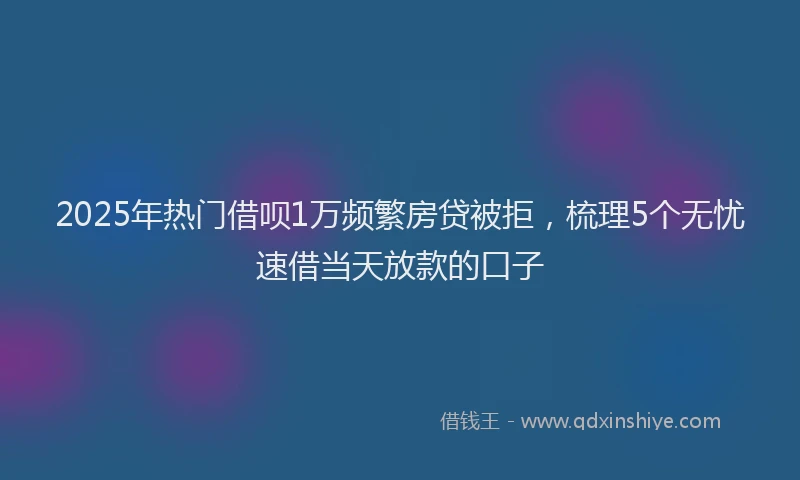 2025年热门借呗1万频繁房贷被拒，梳理5个无忧速借当天放款的口子