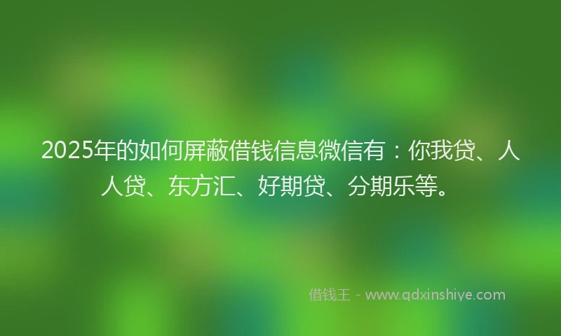 2025年的如何屏蔽借钱信息微信有：你我贷、人人贷、东方汇、好期贷、分期乐等。