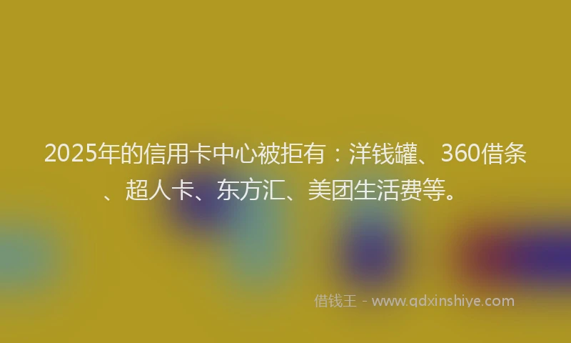 2025年的信用卡中心被拒有：洋钱罐、360借条、超人卡、东方汇、美团生活费等。