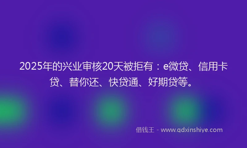 2025年的兴业审核20天被拒有：e微贷、信用卡贷、替你还、快贷通、好期贷等。