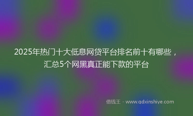 2025年热门十大低息网贷平台排名前十有哪些，汇总5个网黑真正能下款的平台