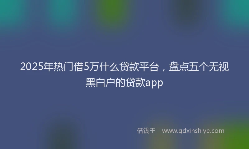 2025年热门借5万什么贷款平台，盘点五个无视黑白户的贷款app
