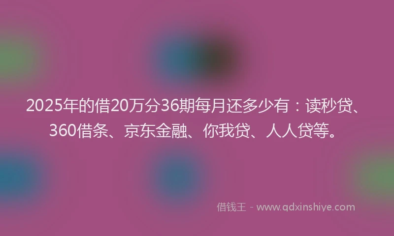 2025年的借20万分36期每月还多少有：读秒贷、360借条、京东金融、你我贷、人人贷等。