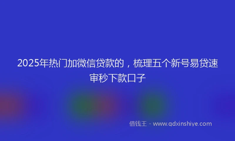 2025年热门加微信贷款的，梳理五个新号易贷速审秒下款口子