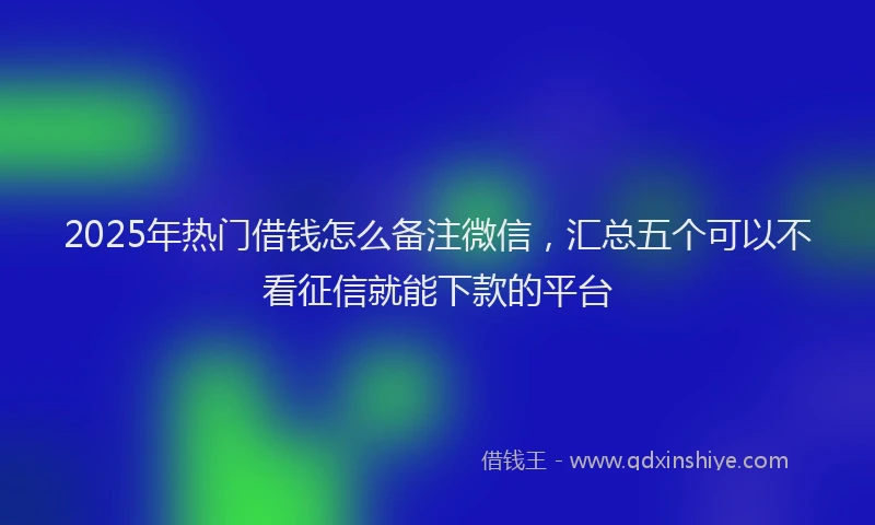 2025年热门借钱怎么备注微信，汇总五个可以不看征信就能下款的平台