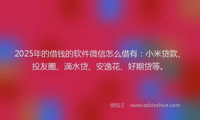 2025年的借钱的软件微信怎么借有：小米贷款、投友圈、滴水贷、安逸花、好期贷等。