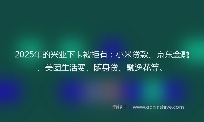 2025年的兴业下卡被拒有：小米贷款、京东金融、美团生活费、随身贷、融逸花等。