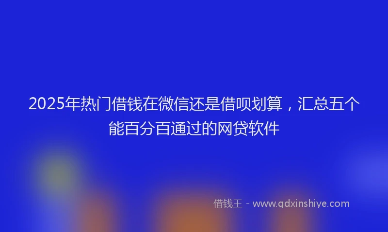 2025年热门借钱在微信还是借呗划算，汇总五个能百分百通过的网贷软件