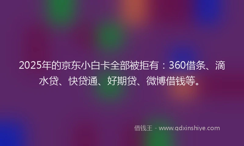 2025年的京东小白卡全部被拒有：360借条、滴水贷、快贷通、好期贷、微博借钱等。