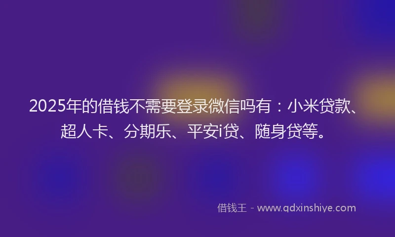 2025年的借钱不需要登录微信吗有：小米贷款、超人卡、分期乐、平安i贷、随身贷等。