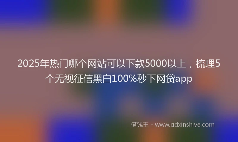 2025年热门哪个网站可以下款5000以上，梳理5个无视征信黑白100%秒下网贷app