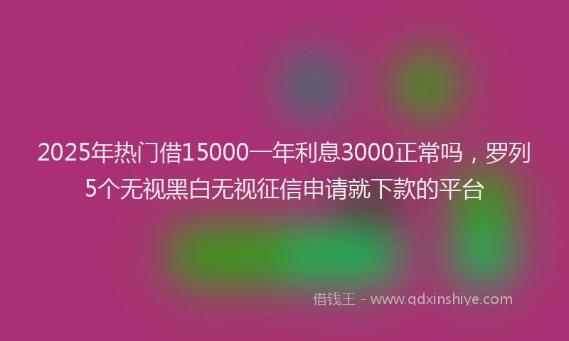 2025年热门借15000一年利息3000正常吗，罗列5个无视黑白无视征信申请就下款的平台