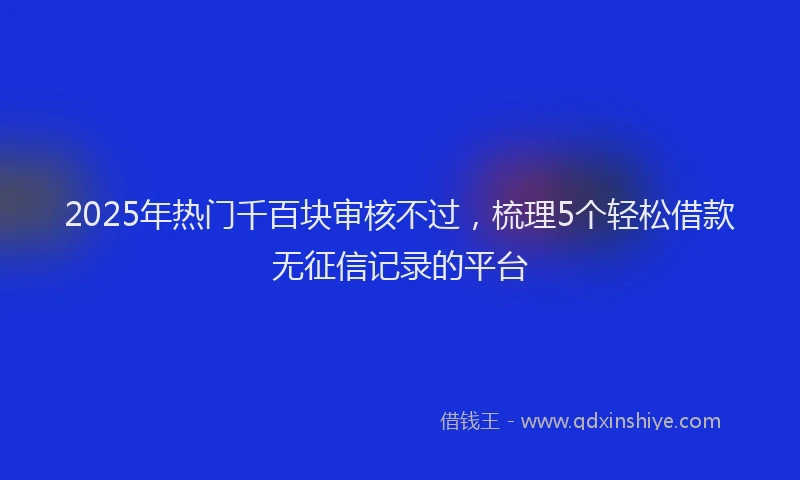2025年热门千百块审核不过，梳理5个轻松借款无征信记录的平台