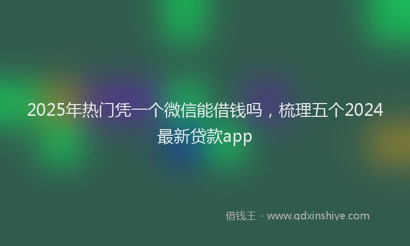 2025年热门凭一个微信能借钱吗，梳理五个2024最新贷款app