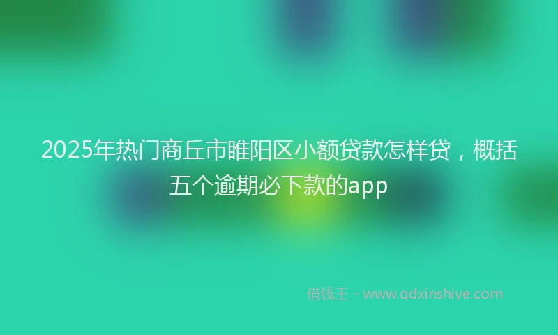 2025年热门商丘市睢阳区小额贷款怎样贷，概括五个逾期必下款的app