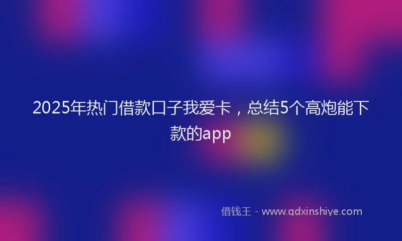 2025年热门借款口子我爱卡，总结5个高炮能下款的app