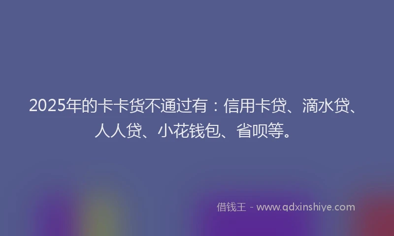 2025年的卡卡货不通过有：信用卡贷、滴水贷、人人贷、小花钱包、省呗等。