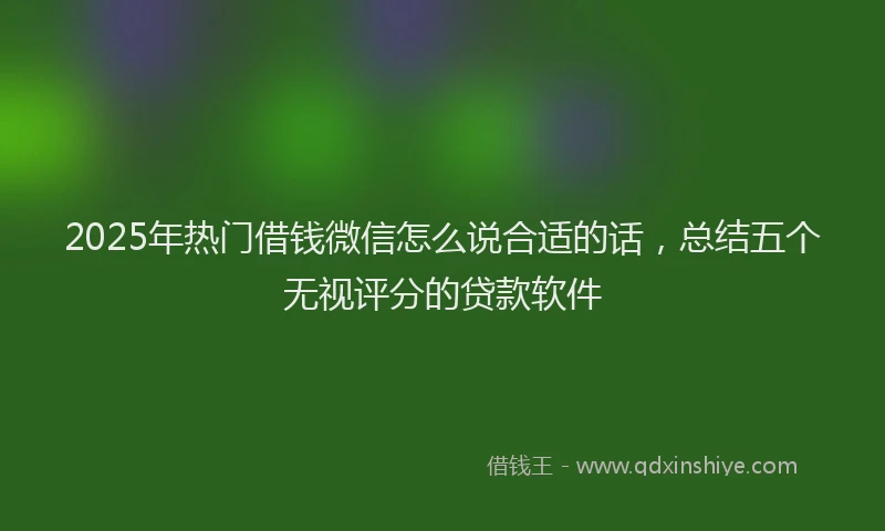 2025年热门借钱微信怎么说合适的话，总结五个无视评分的贷款软件