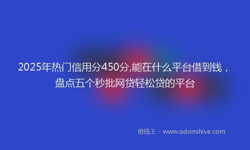 2025年热门信用分450分,能在什么平台借到钱，盘点五个秒批网贷轻松贷的平台