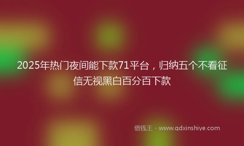 2025年热门夜间能下款71平台，归纳五个不看征信无视黑白百分百下款