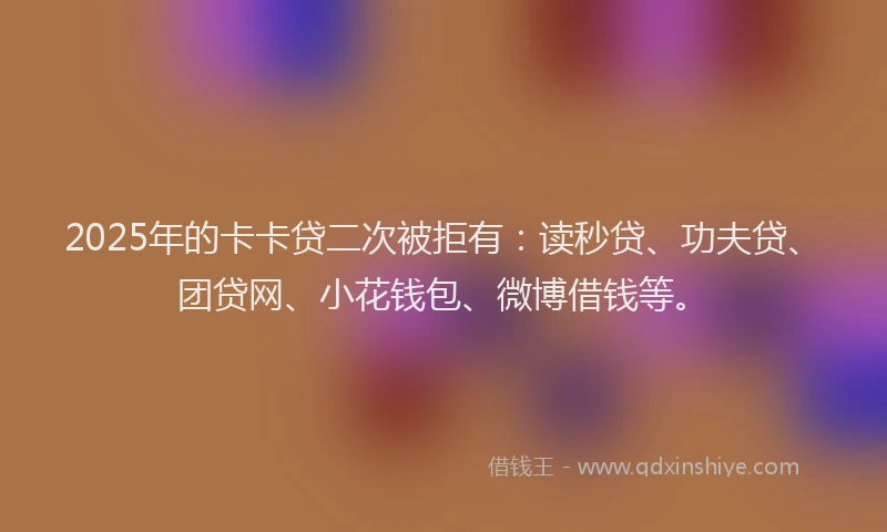 2025年的卡卡贷二次被拒有：读秒贷、功夫贷、团贷网、小花钱包、微博借钱等。