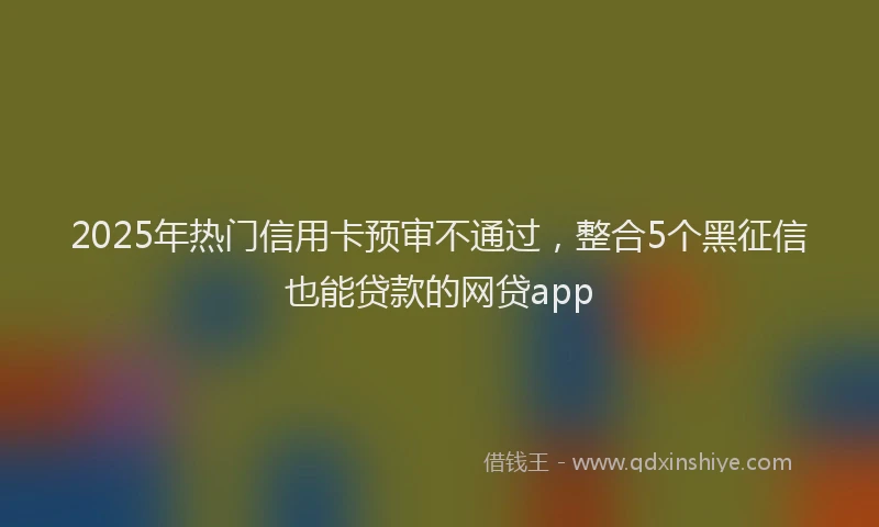 2025年热门信用卡预审不通过，整合5个黑征信也能贷款的网贷app