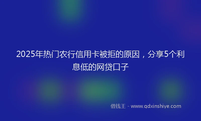 2025年热门农行信用卡被拒的原因，分享5个利息低的网贷口子