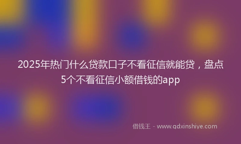 2025年热门什么贷款口子不看征信就能贷，盘点5个不看征信小额借钱的app