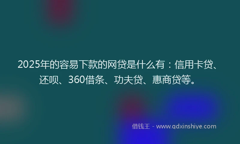 2025年的容易下款的网贷是什么有：信用卡贷、还呗、360借条、功夫贷、惠商贷等。