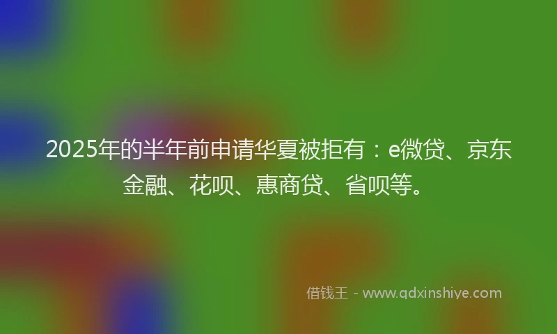 2025年的半年前申请华夏被拒有：e微贷、京东金融、花呗、惠商贷、省呗等。