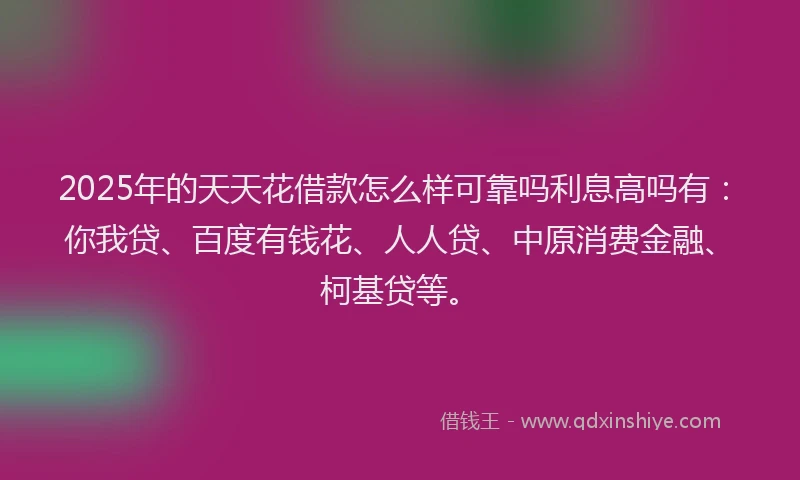 2025年的天天花借款怎么样可靠吗利息高吗有：你我贷、百度有钱花、人人贷、中原消费金融、柯基贷等。