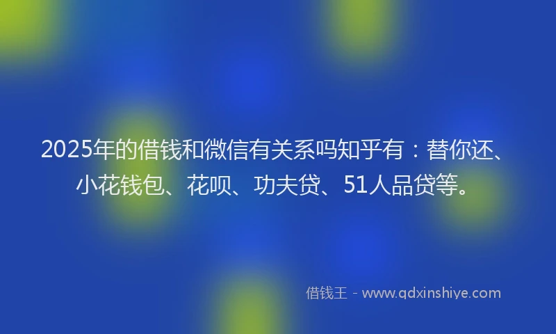 2025年的借钱和微信有关系吗知乎有：替你还、小花钱包、花呗、功夫贷、51人品贷等。