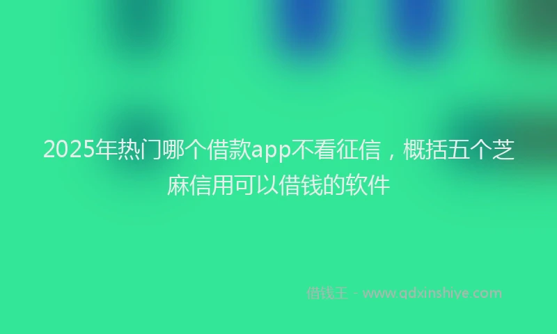 2025年热门哪个借款app不看征信，概括五个芝麻信用可以借钱的软件