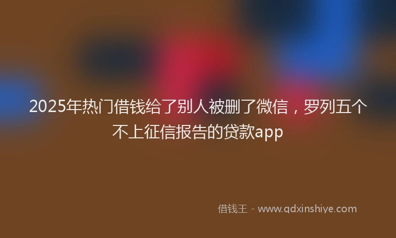 2025年热门借钱给了别人被删了微信，罗列五个不上征信报告的贷款app