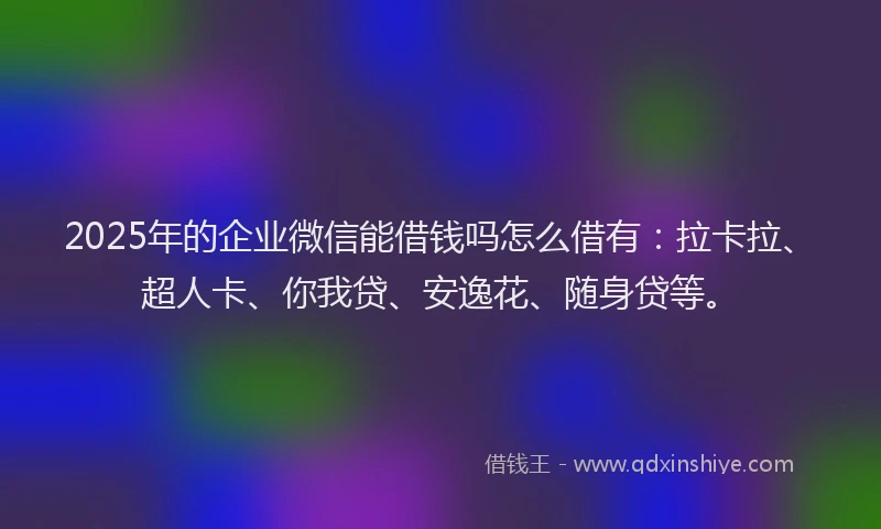2025年的企业微信能借钱吗怎么借有：拉卡拉、超人卡、你我贷、安逸花、随身贷等。