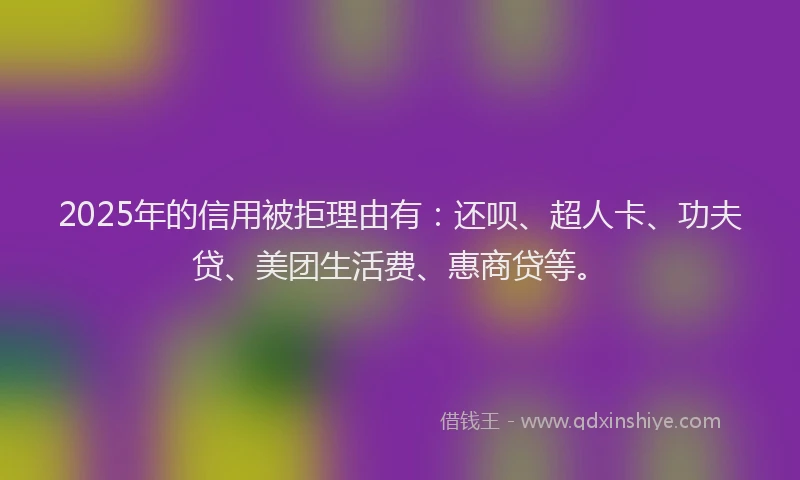 2025年的信用被拒理由有：还呗、超人卡、功夫贷、美团生活费、惠商贷等。