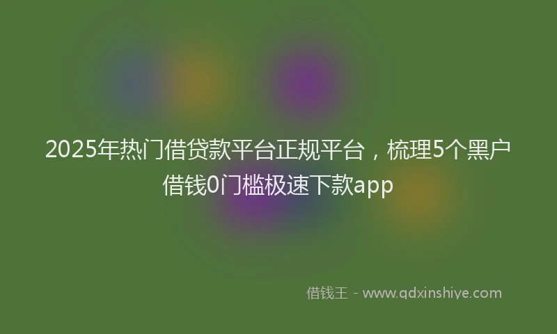 2025年热门借贷款平台正规平台，梳理5个黑户借钱0门槛极速下款app