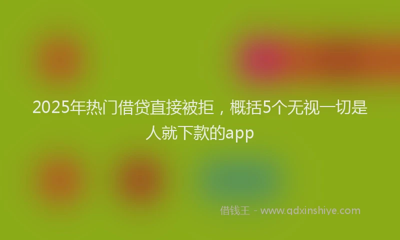 2025年热门借贷直接被拒，概括5个无视一切是人就下款的app