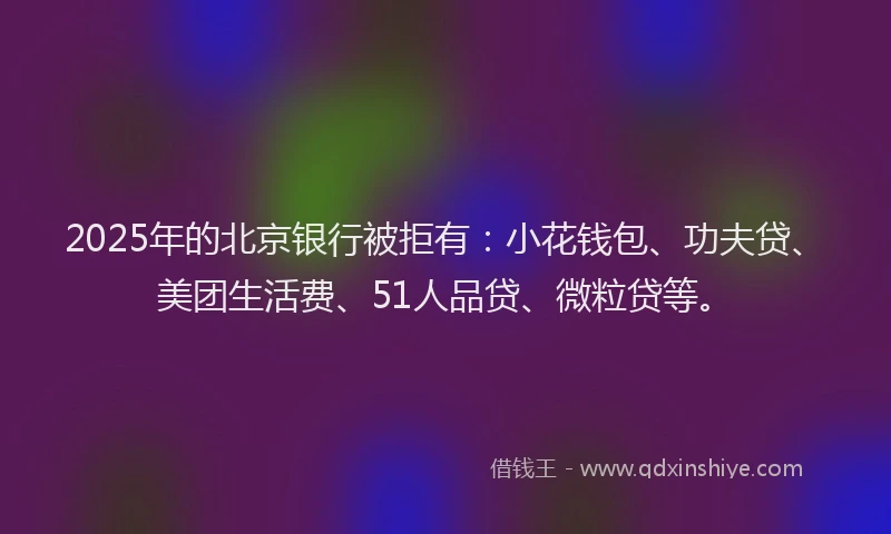 2025年的北京银行被拒有：小花钱包、功夫贷、美团生活费、51人品贷、微粒贷等。