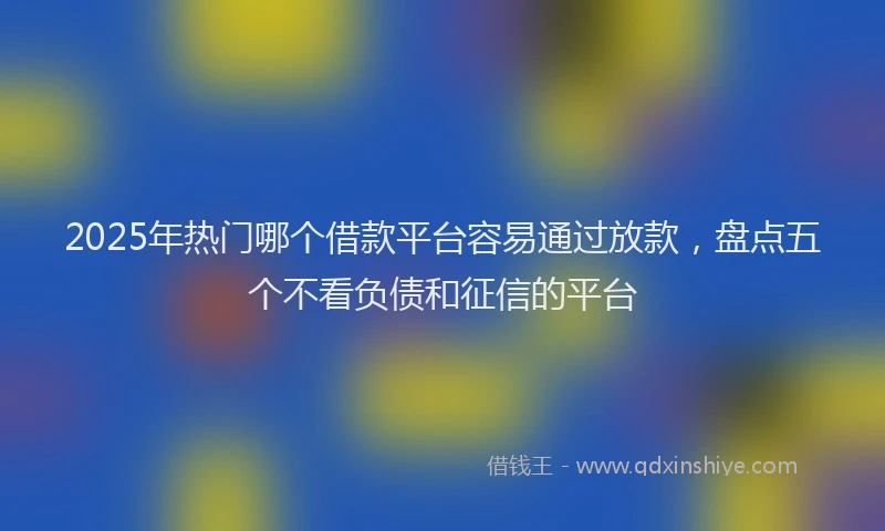 2025年热门哪个借款平台容易通过放款，盘点五个不看负债和征信的平台
