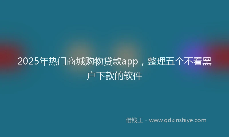 2025年热门商城购物贷款app，整理五个不看黑户下款的软件