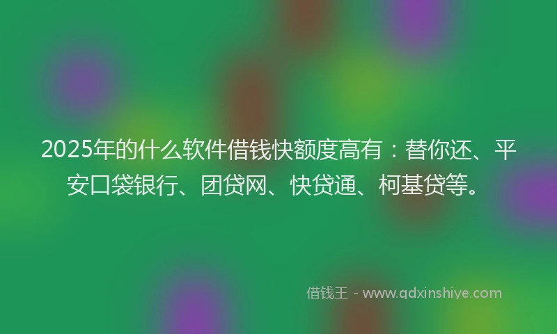 2025年的什么软件借钱快额度高有：替你还、平安口袋银行、团贷网、快贷通、柯基贷等。