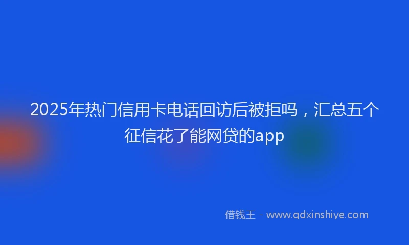 2025年热门信用卡电话回访后被拒吗，汇总五个征信花了能网贷的app