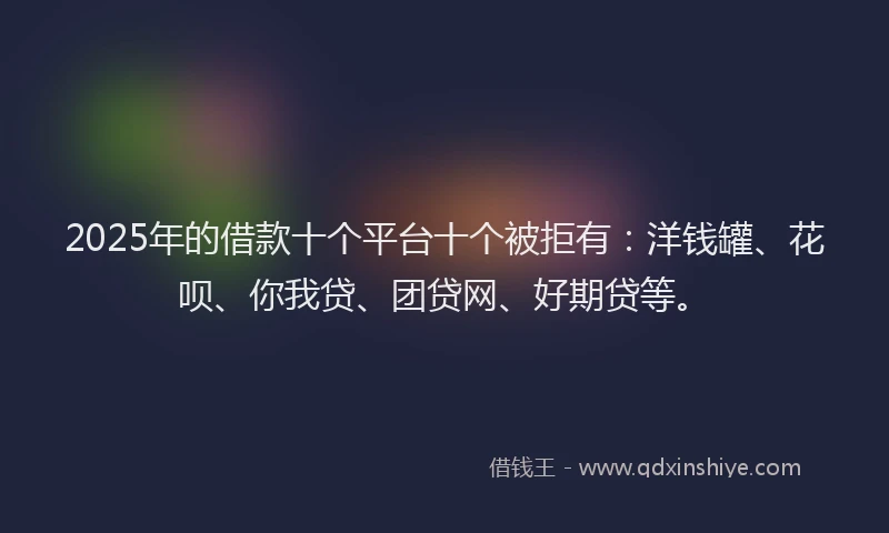 2025年的借款十个平台十个被拒有：洋钱罐、花呗、你我贷、团贷网、好期贷等。